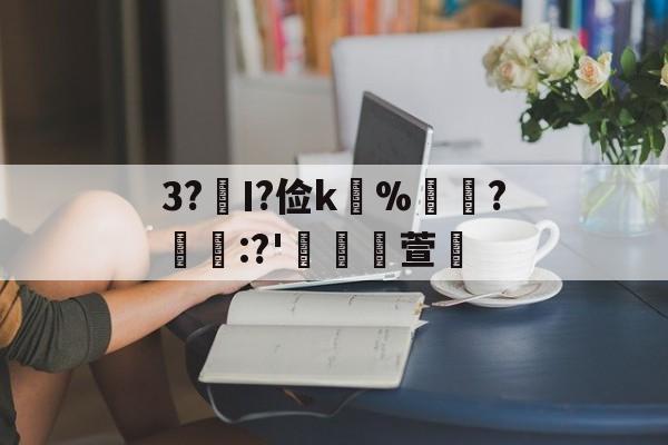 关于3?€Ι?俭k並%牃?樫懕:?'檥裪萱的信息-kaiyun